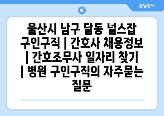 울산시 남구 달동 널스잡 구인구직 | 간호사 채용정보 | 간호조무사 일자리 찾기 | 병원 구인구직