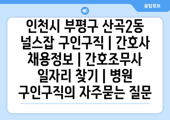 인천시 부평구 산곡2동 널스잡 구인구직 | 간호사 채용정보 | 간호조무사 일자리 찾기 | 병원 구인구직