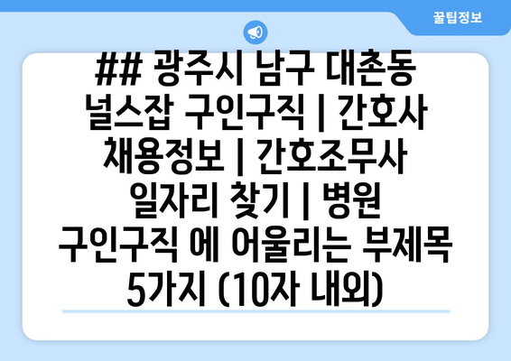 ## 광주시 남구 대촌동 널스잡 구인구직 | 간호사 채용정보 | 간호조무사 일자리 찾기 | 병원 구인구직 에 어울리는 부제목 5가지 (10자 내외)