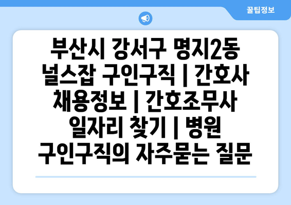 부산시 강서구 명지2동 널스잡 구인구직 | 간호사 채용정보 | 간호조무사 일자리 찾기 | 병원 구인구직