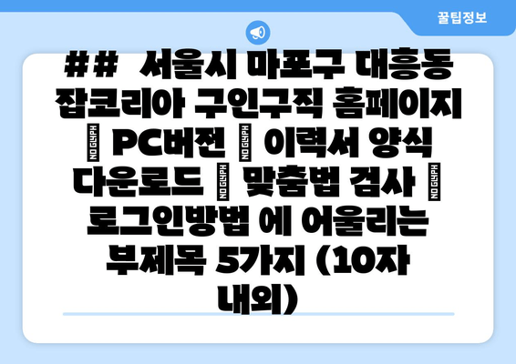 ##  서울시 마포구 대흥동 잡코리아 구인구직 홈페이지 | PC버전 | 이력서 양식 다운로드 | 맞춤법 검사 | 로그인방법 에 어울리는 부제목 5가지 (10자 내외)