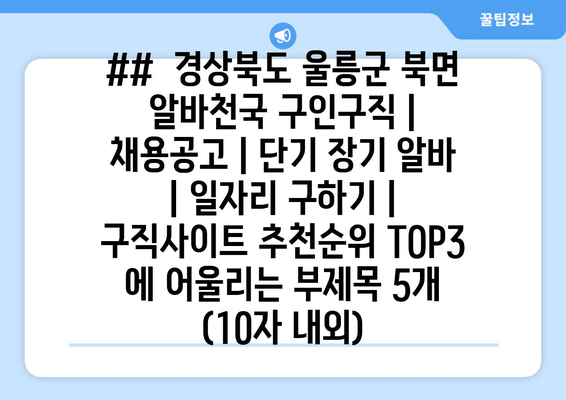 ##  경상북도 울릉군 북면 알바천국 구인구직 | 채용공고 | 단기 장기 알바 | 일자리 구하기 | 구직사이트 추천순위 TOP3 에 어울리는 부제목 5개 (10자 내외)