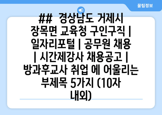 ##  경상남도 거제시 장목면 교육청 구인구직 | 일자리포털 | 공무원 채용 | 시간제강사 채용공고 | 방과후교사 취업 에 어울리는 부제목 5가지 (10자 내외)