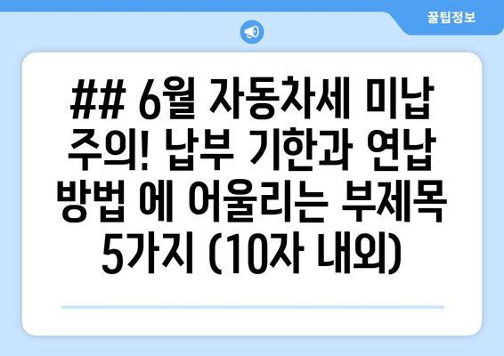 ## 6월 자동차세 미납 주의! 납부 기한과 연납 방법 에 어울리는 부제목 5가지 (10자 내외)