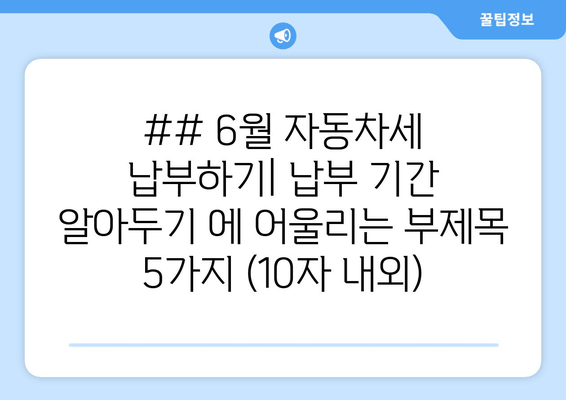 ## 6월 자동차세 납부하기| 납부 기간 알아두기 에 어울리는 부제목 5가지 (10자 내외)