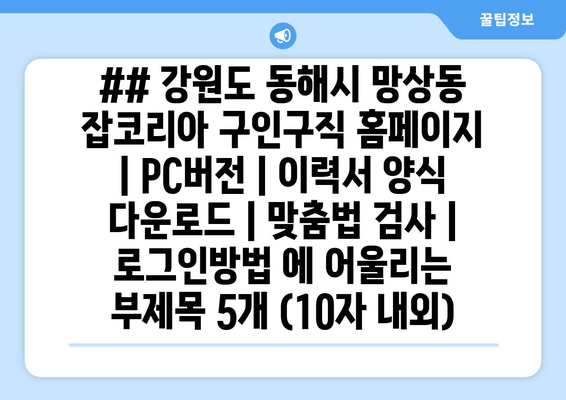 ## 강원도 동해시 망상동 잡코리아 구인구직 홈페이지 | PC버전 | 이력서 양식 다운로드 | 맞춤법 검사 | 로그인방법 에 어울리는 부제목 5개 (10자 내외)