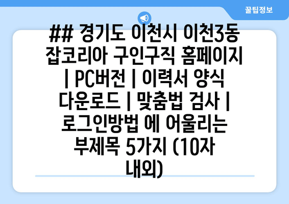 ## 경기도 이천시 이천3동 잡코리아 구인구직 홈페이지 | PC버전 | 이력서 양식 다운로드 | 맞춤법 검사 | 로그인방법 에 어울리는 부제목 5가지 (10자 내외)