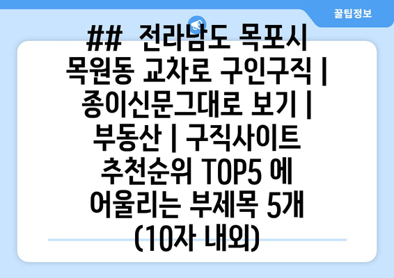 ##  전라남도 목포시 목원동 교차로 구인구직 | 종이신문그대로 보기 | 부동산 | 구직사이트 추천순위 TOP5 에 어울리는 부제목 5개 (10자 내외)