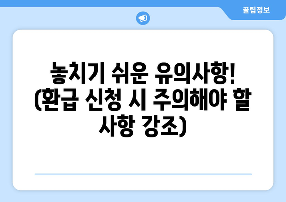 놓치기 쉬운 유의사항! (환급 신청 시 주의해야 할 사항 강조)