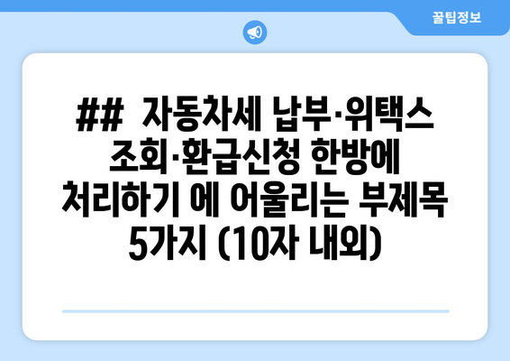 ##  자동차세 납부·위택스 조회·환급신청 한방에 처리하기 에 어울리는 부제목 5가지 (10자 내외)