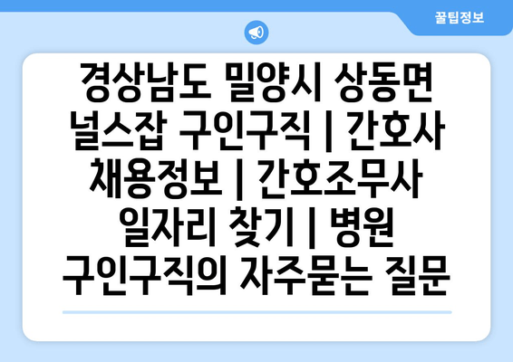 경상남도 밀양시 상동면 널스잡 구인구직 | 간호사 채용정보 | 간호조무사 일자리 찾기 | 병원 구인구직