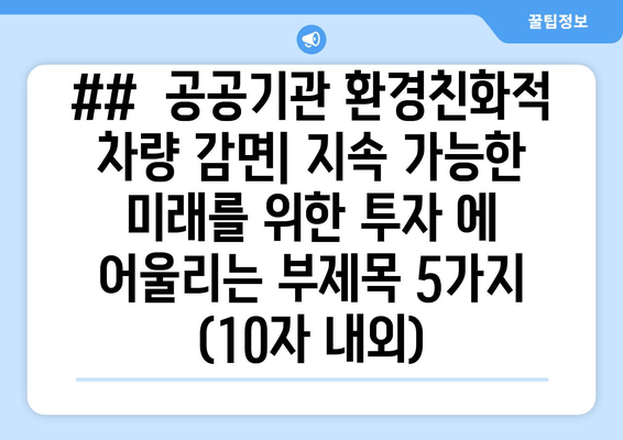 ##  공공기관 환경친화적 차량 감면| 지속 가능한 미래를 위한 투자 에 어울리는 부제목 5가지 (10자 내외)