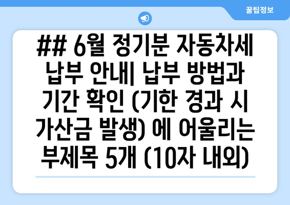 ## 6월 정기분 자동차세 납부 안내| 납부 방법과 기간 확인 (기한 경과 시 가산금 발생) 에 어울리는 부제목 5개 (10자 내외)
