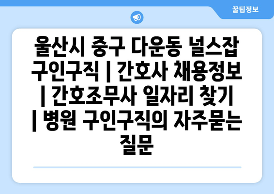 울산시 중구 다운동 널스잡 구인구직 | 간호사 채용정보 | 간호조무사 일자리 찾기 | 병원 구인구직