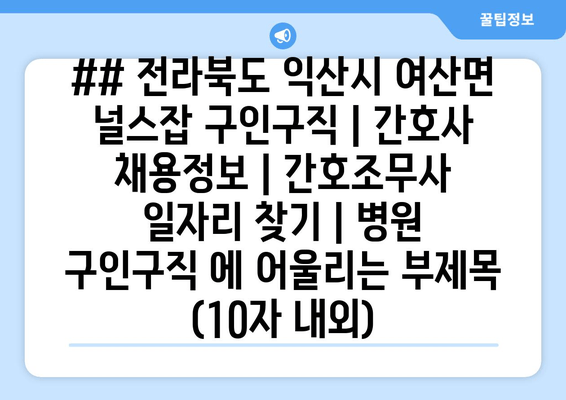 ## 전라북도 익산시 여산면 널스잡 구인구직 | 간호사 채용정보 | 간호조무사 일자리 찾기 | 병원 구인구직 에 어울리는 부제목 (10자 내외)