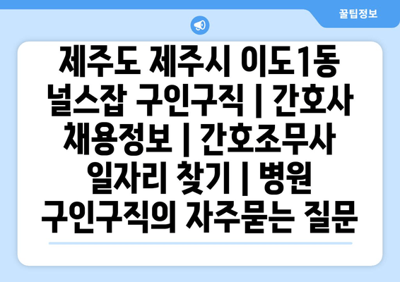 제주도 제주시 이도1동 널스잡 구인구직 | 간호사 채용정보 | 간호조무사 일자리 찾기 | 병원 구인구직