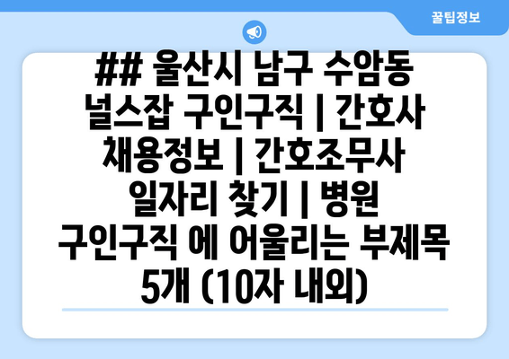 ## 울산시 남구 수암동 널스잡 구인구직 | 간호사 채용정보 | 간호조무사 일자리 찾기 | 병원 구인구직 에 어울리는 부제목 5개 (10자 내외)
