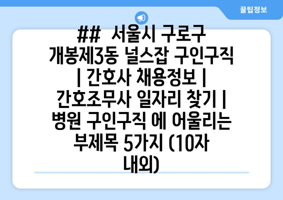 ##  서울시 구로구 개봉제3동 널스잡 구인구직 | 간호사 채용정보 | 간호조무사 일자리 찾기 | 병원 구인구직 에 어울리는 부제목 5가지 (10자 내외)