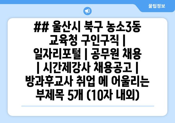 ## 울산시 북구 농소3동 교육청 구인구직 | 일자리포털 | 공무원 채용 | 시간제강사 채용공고 | 방과후교사 취업 에 어울리는 부제목 5개 (10자 내외)