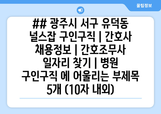 ## 광주시 서구 유덕동 널스잡 구인구직 | 간호사 채용정보 | 간호조무사 일자리 찾기 | 병원 구인구직 에 어울리는 부제목 5개 (10자 내외)