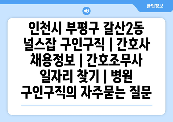 인천시 부평구 갈산2동 널스잡 구인구직 | 간호사 채용정보 | 간호조무사 일자리 찾기 | 병원 구인구직