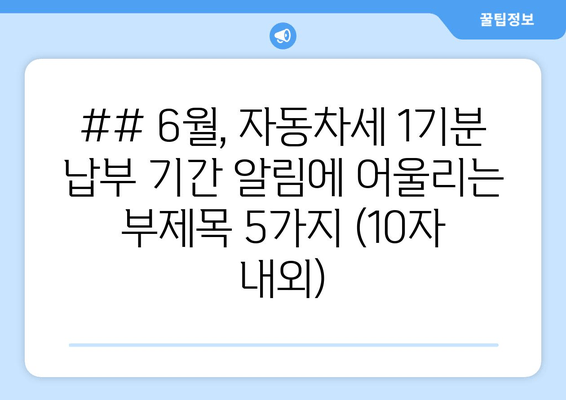 ## 6월, 자동차세 1기분 납부 기간 알림에 어울리는 부제목 5가지 (10자 내외)