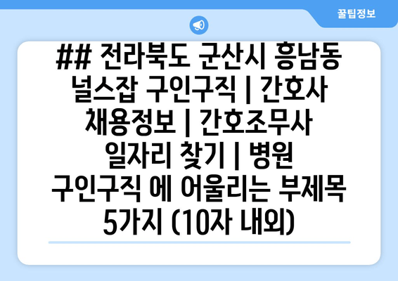 ## 전라북도 군산시 흥남동 널스잡 구인구직 | 간호사 채용정보 | 간호조무사 일자리 찾기 | 병원 구인구직 에 어울리는 부제목 5가지 (10자 내외)