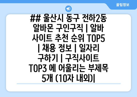 ## 울산시 동구 전하2동 알바몬 구인구직 | 알바 사이트 추천 순위 TOP5 | 채용 정보 | 일자리 구하기 | 구직사이트 TOP3 에 어울리는 부제목 5개 (10자 내외)|