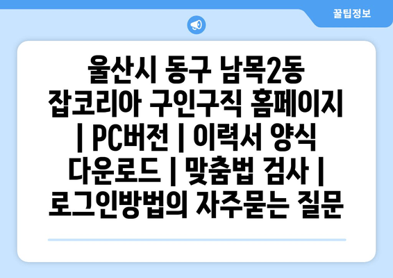 울산시 동구 남목2동 잡코리아 구인구직 홈페이지 | PC버전 | 이력서 양식 다운로드 | 맞춤법 검사 | 로그인방법