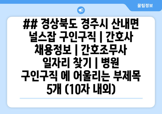 ## 경상북도 경주시 산내면 널스잡 구인구직 | 간호사 채용정보 | 간호조무사 일자리 찾기 | 병원 구인구직 에 어울리는 부제목 5개 (10자 내외)