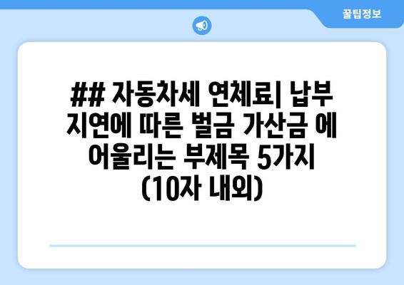 ## 자동차세 연체료| 납부 지연에 따른 벌금 가산금 에 어울리는 부제목 5가지 (10자 내외)
