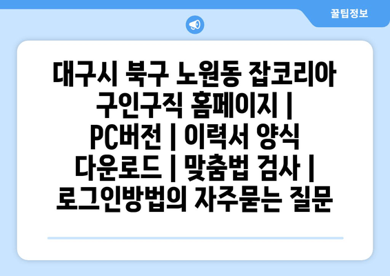 대구시 북구 노원동 잡코리아 구인구직 홈페이지 | PC버전 | 이력서 양식 다운로드 | 맞춤법 검사 | 로그인방법