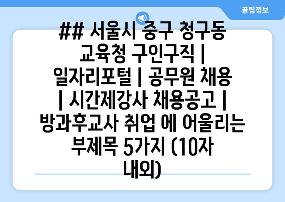 ## 서울시 중구 청구동 교육청 구인구직 | 일자리포털 | 공무원 채용 | 시간제강사 채용공고 | 방과후교사 취업 에 어울리는 부제목 5가지 (10자 내외)