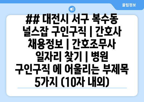 ## 대전시 서구 복수동 널스잡 구인구직 | 간호사 채용정보 | 간호조무사 일자리 찾기 | 병원 구인구직 에 어울리는 부제목 5가지 (10자 내외)