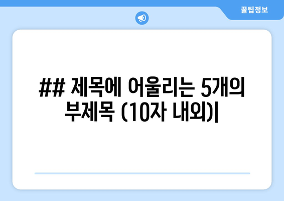 ## 제목에 어울리는 5개의 부제목 (10자 내외)|