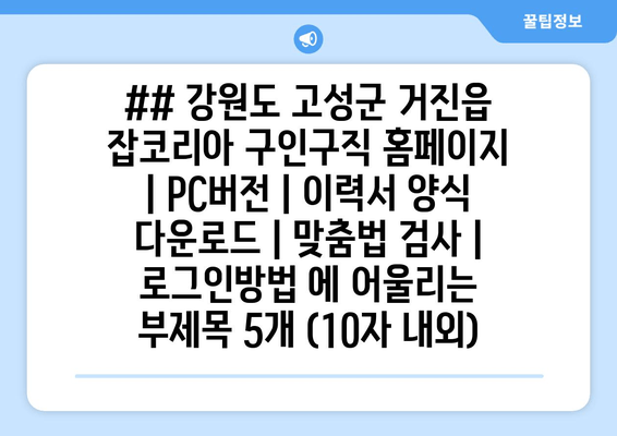 ## 강원도 고성군 거진읍 잡코리아 구인구직 홈페이지 | PC버전 | 이력서 양식 다운로드 | 맞춤법 검사 | 로그인방법 에 어울리는 부제목 5개 (10자 내외)