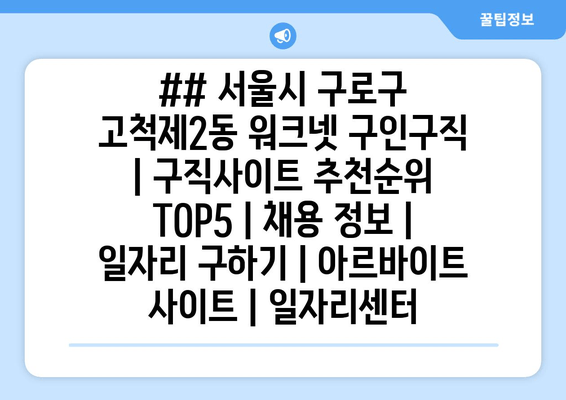 ## 서울시 구로구 고척제2동 워크넷 구인구직 | 구직사이트 추천순위 TOP5 | 채용 정보 | 일자리 구하기 | 아르바이트 사이트 | 일자리센터