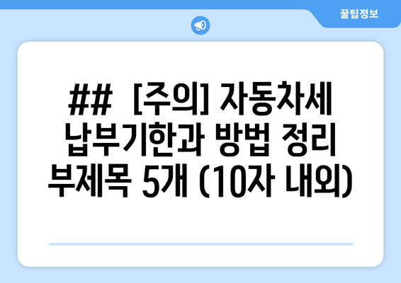 ##  [주의] 자동차세 납부기한과 방법 정리  부제목 5개 (10자 내외)