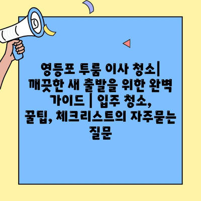 영등포 투룸 이사 청소| 깨끗한 새 출발을 위한 완벽 가이드 | 입주 청소, 꿀팁, 체크리스트