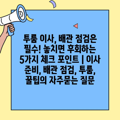 투룸 이사, 배관 점검은 필수! 놓치면 후회하는 5가지 체크 포인트 | 이사 준비, 배관 점검, 투룸, 꿀팁