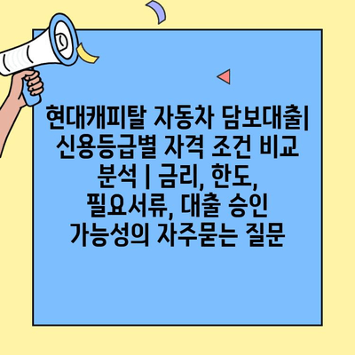 현대캐피탈 자동차 담보대출| 신용등급별 자격 조건 비교 분석 | 금리, 한도, 필요서류, 대출 승인 가능성