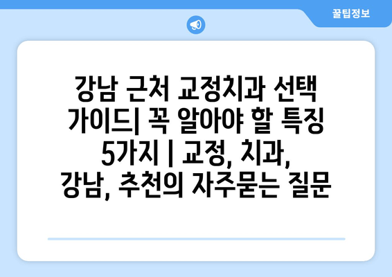 강남 근처 교정치과 선택 가이드| 꼭 알아야 할 특징 5가지 | 교정, 치과, 강남, 추천