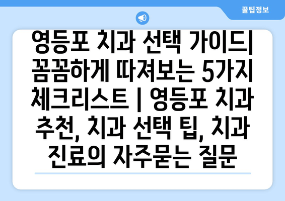 영등포 치과 선택 가이드| 꼼꼼하게 따져보는 5가지 체크리스트 | 영등포 치과 추천, 치과 선택 팁, 치과 진료