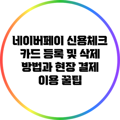 네이버페이 신용/체크 카드 등록 및 삭제 방법과 현장 결제 이용 꿀팁