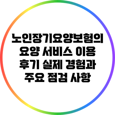 노인장기요양보험의 요양 서비스 이용 후기: 실제 경험과 주요 점검 사항