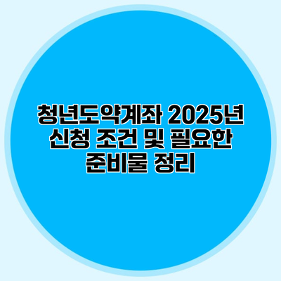 청년도약계좌 2025년 신청 조건 및 필요한 준비물 정리