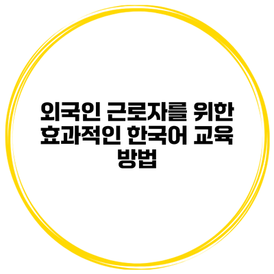 외국인 근로자를 위한 효과적인 한국어 교육 방법