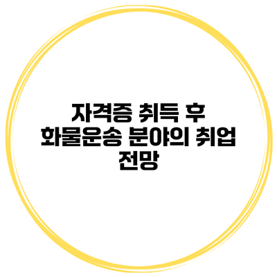자격증 취득 후 화물운송 분야의 취업 전망