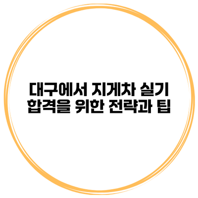 대구에서 지게차 실기 합격을 위한 전략과 팁